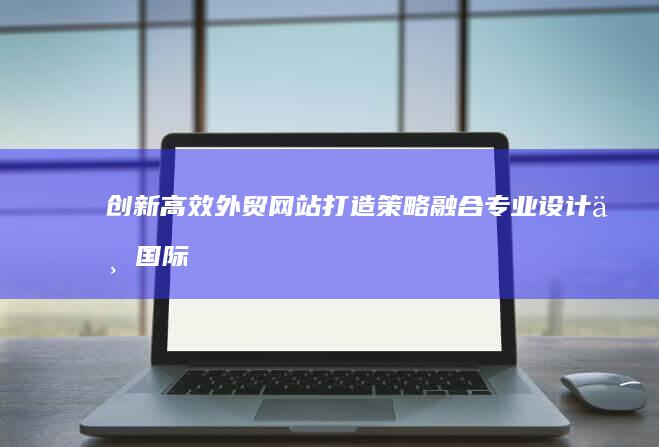 创新高效外贸网站打造策略：融合专业设计与国际营销